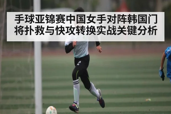 手球亚锦赛中国女手对阵韩国门将扑救与快攻转换实战关键分析